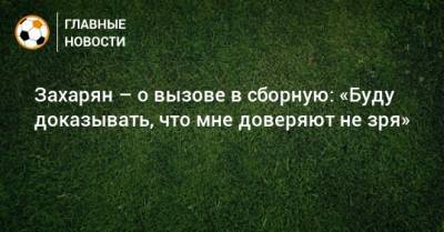 Арсен Захарян - Захарян – о вызове в сборную: «Буду доказывать, что мне доверяют не зря» - bombardir.ru - Россия
