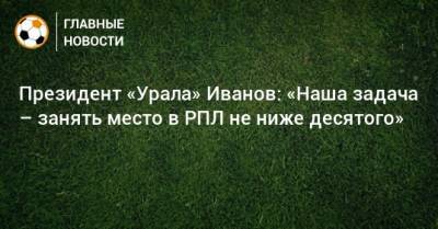 Григорий Иванов - Юрий Матвеев - Президент «Урала» Иванов: «Наша задача – занять место в РПЛ не ниже десятого» - bombardir.ru - Сочи