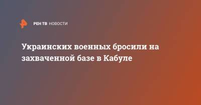 Украинских военных бросили на захваченной базе в Кабуле - ren.tv - Украина - Афганистан - Кабул