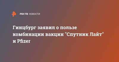 Александр Гинцбург - Гинцбург заявил о пользе комбинации вакцин "Спутник Лайт" и Pfizer - ren.tv - Россия