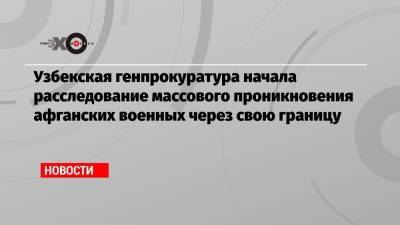 Узбекская генпрокуратура начала расследование массового проникновения афганских военных через свою границу - echo.msk.ru - Россия - Узбекистан - Афганистан