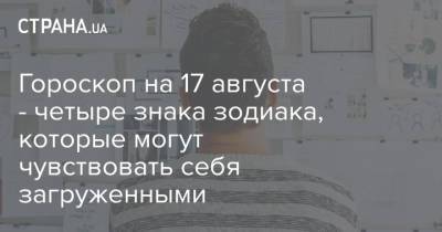 Гороскоп на 17 августа - четыре знака зодиака, которые могут чувствовать себя загруженными - strana.ua - Украина