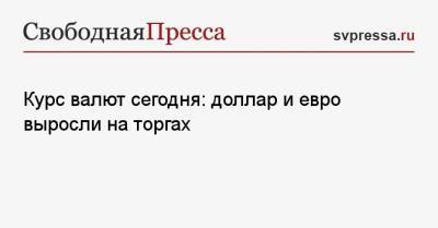 Курс валют сегодня: доллар и евро выросли на торгах - svpressa.ru