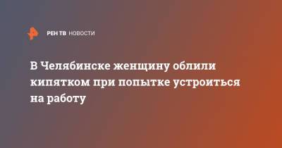 В Челябинске женщину облили кипятком при попытке устроиться на работу - ren.tv - Челябинск