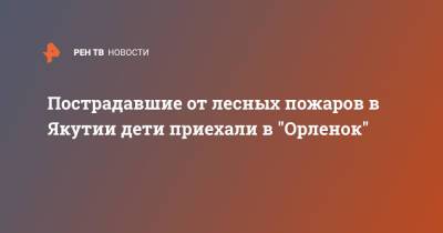 Пострадавшие от лесных пожаров в Якутии дети приехали в "Орленок" - ren.tv - Краснодарский край - респ. Саха