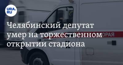 Челябинский депутат умер на торжественном открытии стадиона - ura.news - Челябинская обл. - Челябинск - район Красноармейский