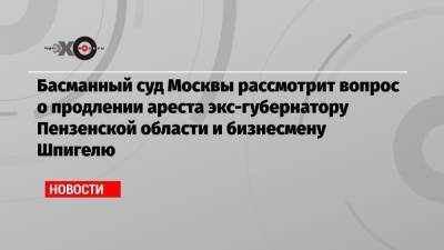 Иван Белозерцев - Борис Шпигель - Басманный суд Москвы рассмотрит вопрос о продлении ареста экс-губернатору Пензенской области и бизнесмену Шпигелю - echo.msk.ru - Москва - Пензенская обл.