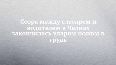 Ссора между слесарем и водителем в Челнах закончилась ударом ножом в грудь - chelny-izvest.ru - Россия - Набережные Челны