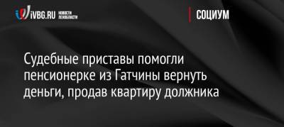 Судебные приставы помогли пенсионерке из Гатчины вернуть деньги, продав квартиру должника - ivbg.ru - Россия - Украина - Ленинградская обл.