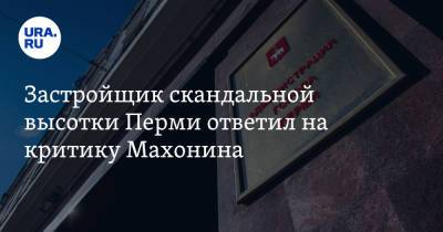 Застройщик скандальной высотки Перми ответил на критику Махонина - ura.news - Пермь