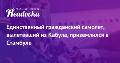Единственный гражданский самолет, вылетевший из Кабула, приземлился в Стамбуле - readovka.ru - Турция - Афганистан - Стамбул