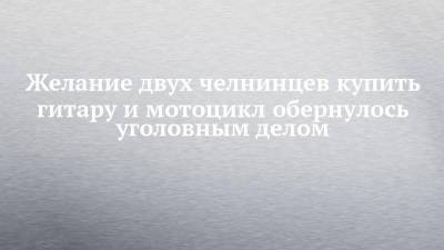 Желание двух челнинцев купить гитару и мотоцикл обернулось уголовным делом - chelny-izvest.ru - Россия - Набережные Челны - респ. Дагестан - Ростовская обл.