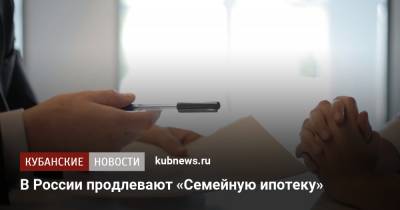 Михаил Мишустин - В России продлевают «Семейную ипотеку» - kubnews.ru - Россия - Краснодарский край