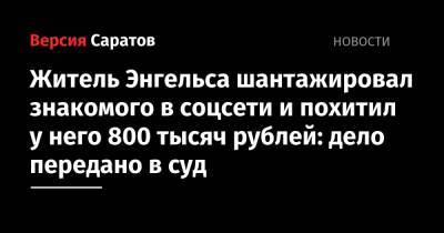 Житель Энгельса шантажировал знакомого в соцсети и похитил у него 800 тысяч рублей: дело передано в суд - nversia.ru - Московская обл. - Саратовская обл. - Энгельс