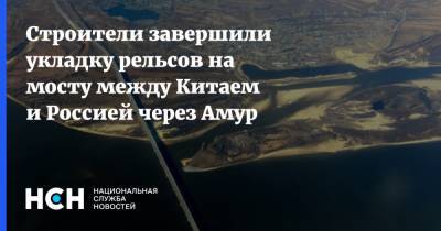 Строители завершили укладку рельсов на мосту между Китаем и Россией через Амур - nsn.fm - Россия - Китай - Строительство