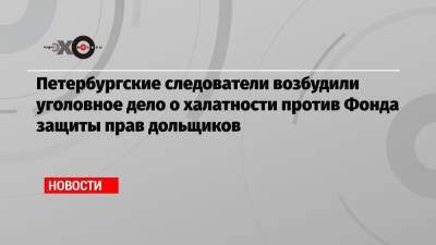 Петербургские следователи возбудили уголовное дело о халатности против Фонда защиты прав дольщиков - echo.msk.ru - Россия - Ленинградская обл.