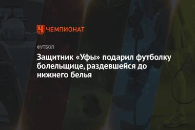 Защитник «Уфы» подарил футболку болельщице, раздевшейся до нижнего белья - championat.com - Уфа