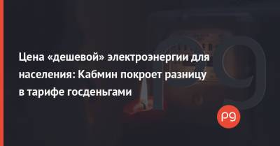 Цена «дешевой» электроэнергии для населения: Кабмин покроет разницу в тарифе госденьгами - thepage.ua - Украина