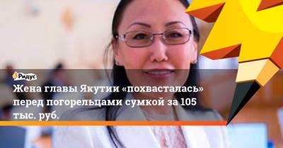 Айсен Николаев - Жена главы Якутии «похвасталась» перед погорельцами сумкой за105тыс.руб. - ridus.ru - Россия - респ. Саха