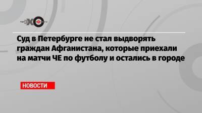 Суд в Петербурге не стал выдворять граждан Афганистана, которые приехали на матчи ЧЕ по футболу и остались в городе - echo.msk.ru - Россия - Санкт-Петербург - Афганистан