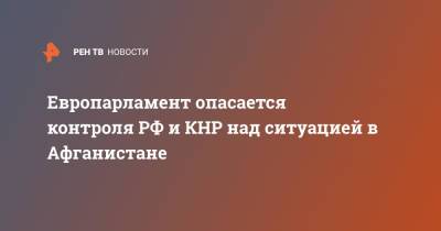 Европарламент опасается контроля РФ и КНР над ситуацией в Афганистане - ren.tv - Россия - Китай - Афганистан