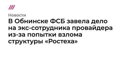 В Обнинске ФСБ завела дело на экс-сотрудника провайдера из-за попытки взлома структуры «Ростеха» - tvrain.ru - Обнинск