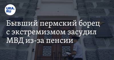 Бывший пермский борец с экстремизмом засудил МВД из-за пенсии - ura.news - Россия - Пермь - Пермский край