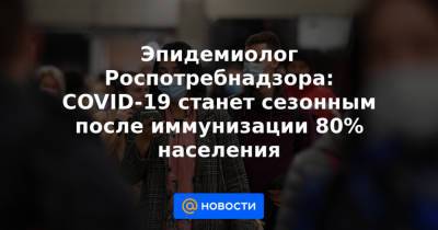 Эпидемиолог Роспотребнадзора: COVID-19 станет сезонным после иммунизации 80% населения - news.mail.ru - Россия - США - Япония - Новая Зеландия
