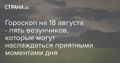 Гороскоп на 18 августа - пять везунчиков, которые могут наслаждаться приятными моментами дня - strana.ua - Украина