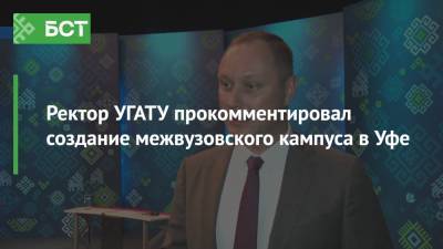 Ректор УГАТУ прокомментировал создание межвузовского кампуса в Уфе - bash.news - Россия - Башкирия - Уфа