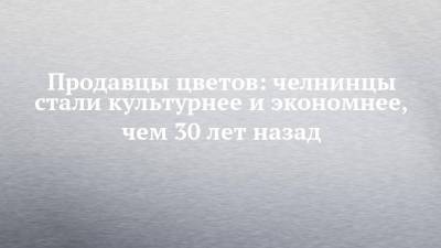 Продавцы цветов: челнинцы стали культурнее и экономнее, чем 30 лет назад - chelny-izvest.ru