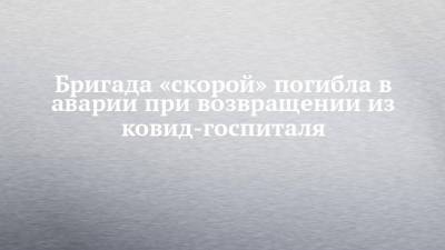 Бригада «скорой» погибла в аварии при возвращении из ковид-госпиталя - chelny-izvest.ru - Башкирия - Камаз