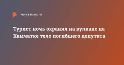 Турист ночь охранял на вулкане на Камчатке тело погибшего депутата - ren.tv - Камчатский край