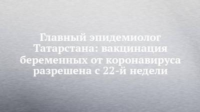 Дмитрий Лопушов - Главный эпидемиолог Татарстана: вакцинация беременных от коронавируса разрешена с 22-й недели - chelny-izvest.ru - респ. Татарстан