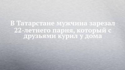 В Татарстане мужчина зарезал 22-летнего парня, который с друзьями курил у дома - chelny-izvest.ru - Россия - респ. Татарстан