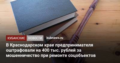 В Краснодарском крае предпринимателя оштрафовали на 400 тыс. рублей за мошенничество при ремонте соцобъектов - kubnews.ru - Краснодарский край