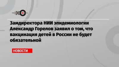 Александр Горелов - Замдиректора НИИ эпидемиологии Александр Горелов заявил о том, что вакцинация детей в России не будет обязательной - echo.msk.ru - Россия