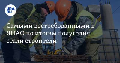 Самыми востребованными в ЯНАО по итогам полугодия стали строители - ura.news - окр. Янао