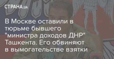 Александр Захарченко - Александр Тимофеев - В Москве оставили в тюрьме бывшего "министра доходов ДНР" Ташкента. Его обвиняют в вымогательстве взятки - strana.ua - Москва - Россия - Украина - ДНР - Ташкент