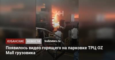 Появилось видео горящего на парковке ТРЦ OZ Mall грузовика - kubnews.ru - Краснодарский край - Краснодар