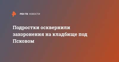 Подростки осквернили захоронения на кладбище под Псковом - ren.tv - Псковская обл. - Псков