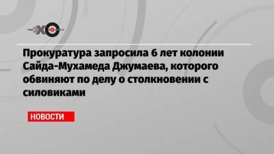 Алексей Навальный - Прокуратура запросила 6 лет колонии Сайда-Мухамеда Джумаева, которого обвиняют по делу о столкновении с силовиками - echo.msk.ru - Москва