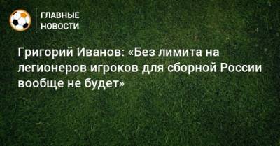 Григорий Иванов - Григорий Иванов: «Без лимита на легионеров игроков для сборной России вообще не будет» - bombardir.ru - Россия