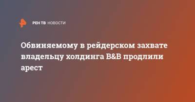 Обвиняемому в рейдерском захвате владельцу холдинга B&B продлили арест - ren.tv - Москва