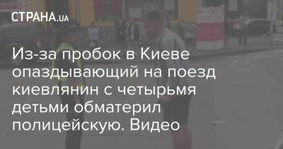 Из-за пробок в Киеве опаздывающий на поезд киевлянин с четырьмя детьми обматерил полицейскую. Видео - strana.ua - Украина - Киев - Ивано-Франковск