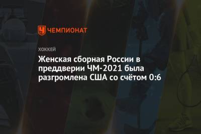 Женская сборная России в преддверии ЧМ-2021 была разгромлена США со счётом 0:6 - championat.com - Россия - США - Швейцария - Финляндия - Канада