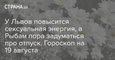 У Львов повысится сексуальная энергия, а Рыбам пора задуматься про отпуск. Гороскоп на 19 августа - strana.ua - Украина