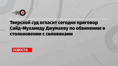 Алексей Навальный - Тверской суд огласит сегодня приговор Сайд-Мухамеду Джумаеву по обвинению в столкновении с силовиками - echo.msk.ru - Тверь - Псковская обл.