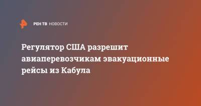 Ашраф Гани - Регулятор США разрешит авиаперевозчикам эвакуационные рейсы из Кабула - ren.tv - Россия - США - Вашингтон - Афганистан