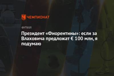 Фабрицио Романо - Гарри Кейн - Президент «Фиорентины»: если за Влаховича предложат € 100 млн, я подумаю - championat.com - Италия